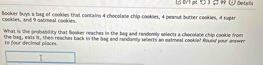 つ 3 % 99 Details 
Booker buys a bag of cookies that contains 4 chocolate chip cookies, 4 peanut butter cookies, 4 sugar 
cookies, and 9 oatmeal cookies. 
What is the probability that Booker reaches in the bag and randomly selects a chocolate chip cookie from 
the bag, eats it, then reaches back in the bag and randomly selects an oatmeal cookie? Round your answer 
to four decimal places.