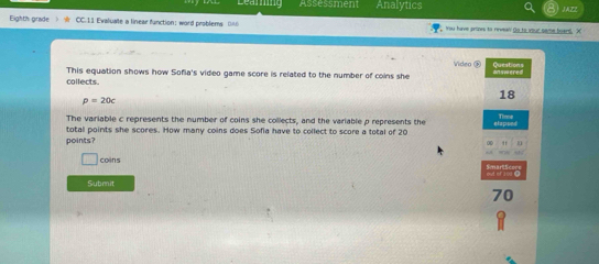 Learing Assessment Analytics JAZZ 
Eighth grade CC. 11 Evaluate a linear function; word problems 0A You have arises to riveal! go to vour same board. X 
Video ® 
collects. This equation shows how Sofia's video game score is related to the number of coins she inswered Questions
18
p=20c
The variable c represents the number of coins she collects, and the variable p represents the 
totall points she scores. How many coins does Sofia have to collect to score a total of 20 elapped 
points? 11 
coins 
e of 109 
Submit
70