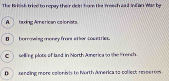 The British tried to repay their debt from the French and Indian War by
A taxing American colonists.
B borrowing money from other countries.
C selling plots of land in North America to the French.
D sending more colonists to North America to collect resources.