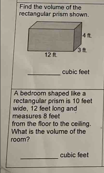 Find the volume of the 
rectangular prism shown. 
_
cubic feet
A bedroom shaped like a 
rectangular prism is 10 feet
wide, 12 feet long and 
measures 8 feet
from the floor to the ceiling. 
What is the volume of the 
room? 
_
cubic feet