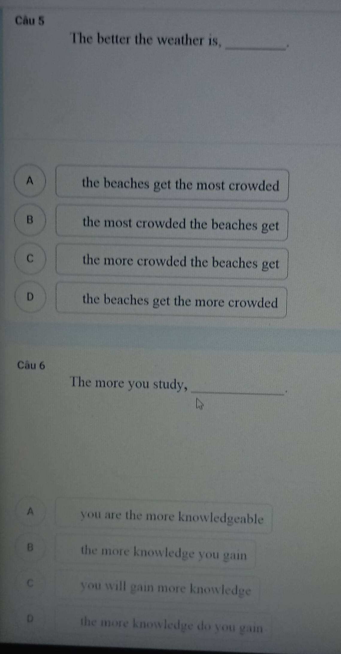 The better the weather is,
_.
A
the beaches get the most crowded
B
the most crowded the beaches get
C the more crowded the beaches get
D
the beaches get the more crowded
Câu 6
The more you study,_
.
A
you are the more knowledgeable
B the more knowledge you gain
C
you will gain more knowledge
D the more knowledge do you gain