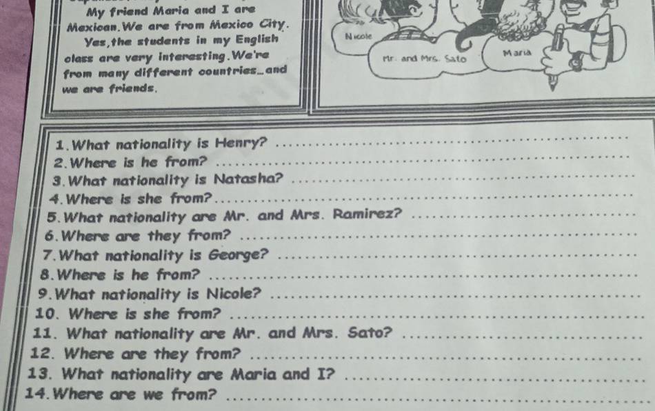 My friend Maria and I are 
Mexican.We are from Mexico City. 
Yes,the students in my English Nicote 
olass are very interesting.We're Mr. and Mrs. Sato Maria 
from many different countries…and 
we are friends. 
1. What nationality is Henry? 
_ 
_ 
2.Where is he from? 
_ 
_ 
3. What nationality is Natasha? 
4.Where is she from? 
5.What nationality are Mr. and Mrs. Ramirez?_ 
6.Where are they from? 
_ 
7.What nationality is George?_ 
8.Where is he from?_ 
9.What nationality is Nicole?_ 
10. Where is she from?_ 
11. What nationality are Mr. and Mrs. Sato?_ 
12. Where are they from?_ 
13. What nationality are Maria and I?_ 
14. Where are we from?_