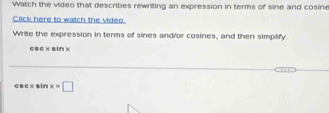 Watch the video that describes rewriting an expression in terms of sine and cosine 
Click here to watch the video. 
Write the expression in terms of sines and/or cosines, and then simplify.
csc×sin×
csc×sin x=□