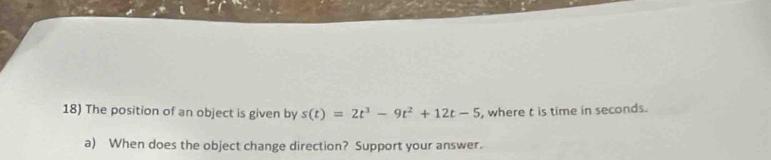 The position of an object is given by s(t)=2t^3-9t^2+12t-5 , where t is time in seconds. 
a) When does the object change direction? Support your answer.