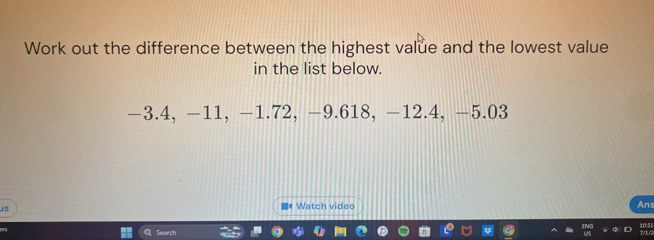 Work out the difference between the highest value and the lowest value 
in the list below.
−3.4, -11, −1.72, -9.618, −12.4, -5.03
■4 Watch video Ans