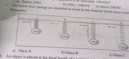 • a) Below 20Hz b) ces is an infrasonic vibration?
20Hz-20KH c) Above 20KHz
3. The below four springs are stretched as noted in the diagram which mass oscil
frequency.
A
e
D
15 cm 20 vm 23 c (3) 0 “∞
1 00 F 1OD g
h
a) Mass A b) Mass B c) Mass C
4. An object is placed at the focal length of