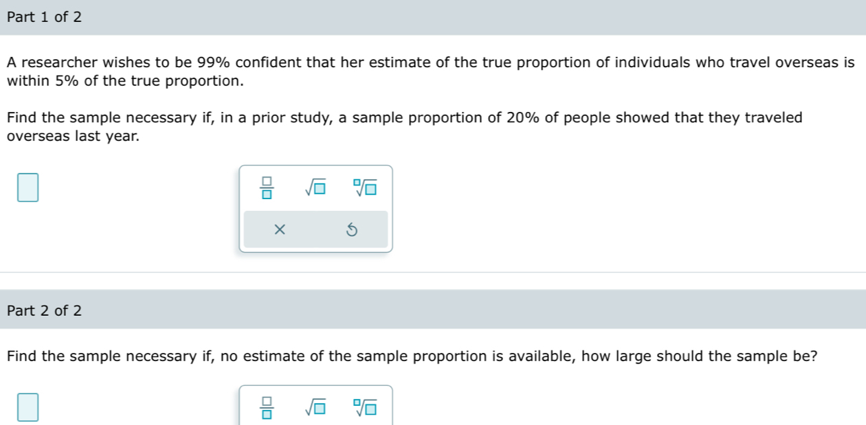 A researcher wishes to be 99% confident that her estimate of the true proportion of individuals who travel overseas is 
within 5% of the true proportion. 
Find the sample necessary if, in a prior study, a sample proportion of 20% of people showed that they traveled 
overseas last year.
 □ /□   sqrt(□ ) sqrt[□](□ )
× 
Part 2 of 2 
Find the sample necessary if, no estimate of the sample proportion is available, how large should the sample be?
 □ /□   sqrt(□ ) sqrt[□](□ )