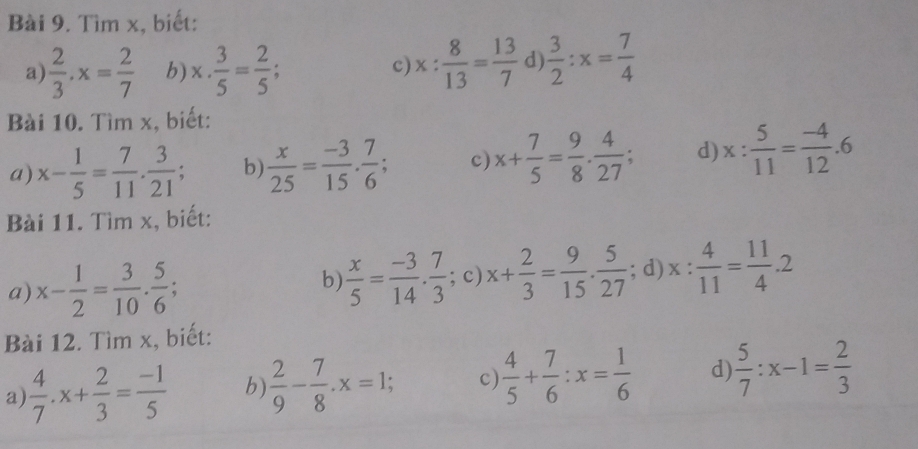 Tìm x, biết: 
a)  2/3 · x= 2/7  b) x·  3/5 = 2/5 ; x: 8/13 = 13/7  d  3/2 :x= 7/4 
c) 
Bài 10. Tìm x, biết: 
a) x- 1/5 = 7/11 . 3/21 ; b)  x/25 = (-3)/15 . 7/6 ; c) x+ 7/5 = 9/8 . 4/27 ; d) x: 5/11 = (-4)/12 .6
Bài 11. Tìm x, biết: 
a) x- 1/2 = 3/10 . 5/6 ; ; c) x+ 2/3 = 9/15 ·  5/27 ; d) x: 4/11 = 11/4 .2
b  x/5 = (-3)/14 . 7/3 
Bài 12. Tìm x, biết: 
a)  4/7 .x+ 2/3 = (-1)/5  b)  2/9 - 7/8 . x=1; c)  4/5 + 7/6 :x= 1/6  d  5/7 :x-1= 2/3 