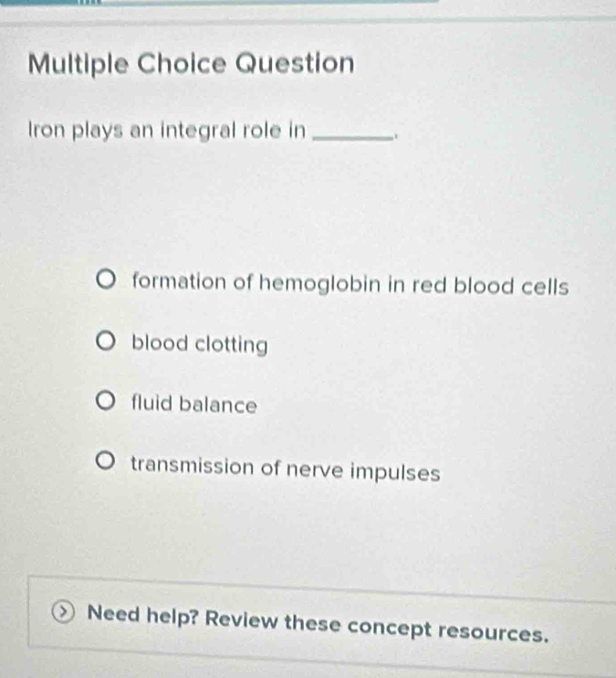 Question
Iron plays an integral role in_
formation of hemoglobin in red blood cells
blood clotting
fluid balance
transmission of nerve impulses
Need help? Review these concept resources.