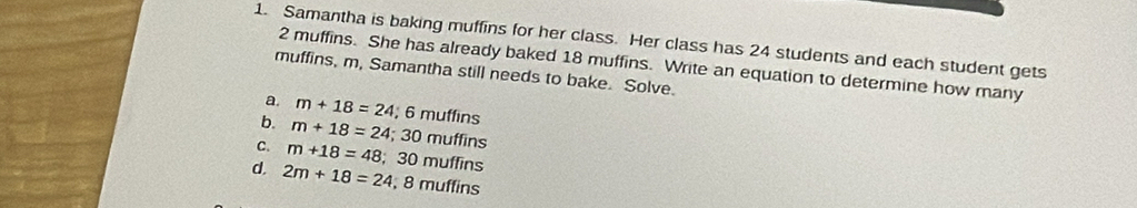 Samantha is baking muffins for her class. Her class has 24 students and each student gets
2 muffins. She has already baked 18 muffins. Write an equation to determine how many
muffins, m, Samantha still needs to bake. Solve.
a. m+18=24 :6m
b. m+18=24; 30mu uffins
ffins
C. m+18=48; 3 0 muffins
d. 2m+18=24; 8 muffins