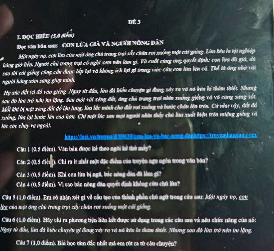 Để 3
L ĐỌC HIÊU (5,0 điểm)
Đọc văn bản sau: CON LửA Giả và Người nông dân
Một ngày nọ, con lừa của một ông chú trang trại sẩy chân rơi xuống một cái giếng. Lừa kêu la tội nghiệp
hàng giờ liển. Người chú trang trại cổ nghĩ xem nên lâm gi. Và cuối cùng ông quyết định: con lừa đã giả, dù
sao thi cái giếng cũng cần được lắp lạí và không ích lợi gì trong việc cửu con lừa lên cả. Thể là ông nhớ vài
người hàng xóm sang giúp mình.
Họ xúc đất và đổ vào giếng. Ngay từ đầu, lữa đã hiểu chuyện gì đang xây ra và nó kêu là thàm thiết. Nhưng
sau đó lia trở nén im lặng. Sau một vài xéng đất, ông chủ trang trại nhìn xuống giểng và vô cùng sửng sốt.
Mỗi khi bị một xéng đất đổ lên lưng, lia lắc minh cho đất rơi xuống và bước chân lên trên. Cử như vậy, đất đồ
xuống, lừa lại bước lên cao hơn. Chí một lúc sau mọi người nhìn thấy chủ lữa xuất hiện trên miệng giềng và
lóc cóc chạy ra ngoài.
https://lazi.vn/truyen/d 89639 con-la-vz-bac-nong-danhttps://truvendangian.com/
Câu 1 (0,5 điểm), Văn bản được kể theo ngôi kể thứ máy?
Câu 2 (0,5 điễni), Chi ra ít nhất một đặc điểm của truyện ngu ngôn trong văn bản?
Câu 3 (0,5 điểm). Khi con lửa bị ngã, bắc nông dân đã lim gi?
Câu 4 (0,5 điểm), Vì sao bác nông dân quyết định không cứu chủ lửa?
Câu 5 (1,0 điểm). Em có nhận xét gì về cầu tạo của thành phần chủ ngữ trong câu sau: Một ngày nọ, con
lừta của một ông chủ trang trại sẩy chân rơi xuống một cái giếng.
Câu 6 (1,0 điểm). Hãy chi ra phương tiện liên kết được sử dụng trong các câu sau và nêu chức năng của nó:
Ngay từ đầu, lừa đã hiểu chuyện gì đang xây ra và nó kêu la thăm thiết. Nhưng sau đó lữa trở nên im lặng.
Câu 7 (1,0 điểm). Bài học tâm đắc nhất mà em rút ra từ câu chuyện?