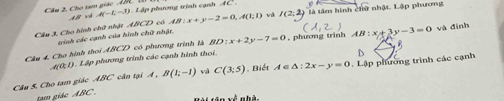 Câu 2, Cho tam giác ABC T
AB và A(-1;-3) Lập phương trình cạnh AC. 
I 
Câu 3. Cho hình chữ nhật ABCD có AB:x+y-2=0, A(1;1) và (2;2 là tâm hình chữ nhật. Lập phương 
trình các cạnh của hình chữ nhật, 
Câu 4, Cho hình thoi ABCD có phương trình là BD x+2y-7=0 , phương trinh AB:x+3y-3=0 và đỉnh
A(0;1). Lập phương trình các cạnh hình thoi. 
Câu 5. Cho tam giác ABC cân tại A , B(1;-1) và C(3;5). Biết A∈ △ :2x-y=0. Lập phường trình các cạnh 
tam giác ABC.
tan x^(frac 1)4 n hà.