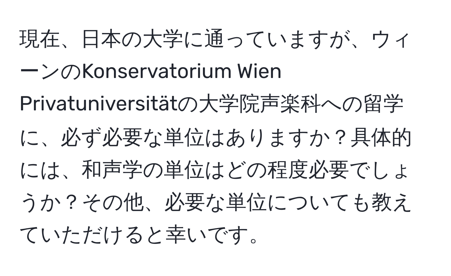 現在、日本の大学に通っていますが、ウィーンのKonservatorium Wien Privatuniversitätの大学院声楽科への留学に、必ず必要な単位はありますか？具体的には、和声学の単位はどの程度必要でしょうか？その他、必要な単位についても教えていただけると幸いです。