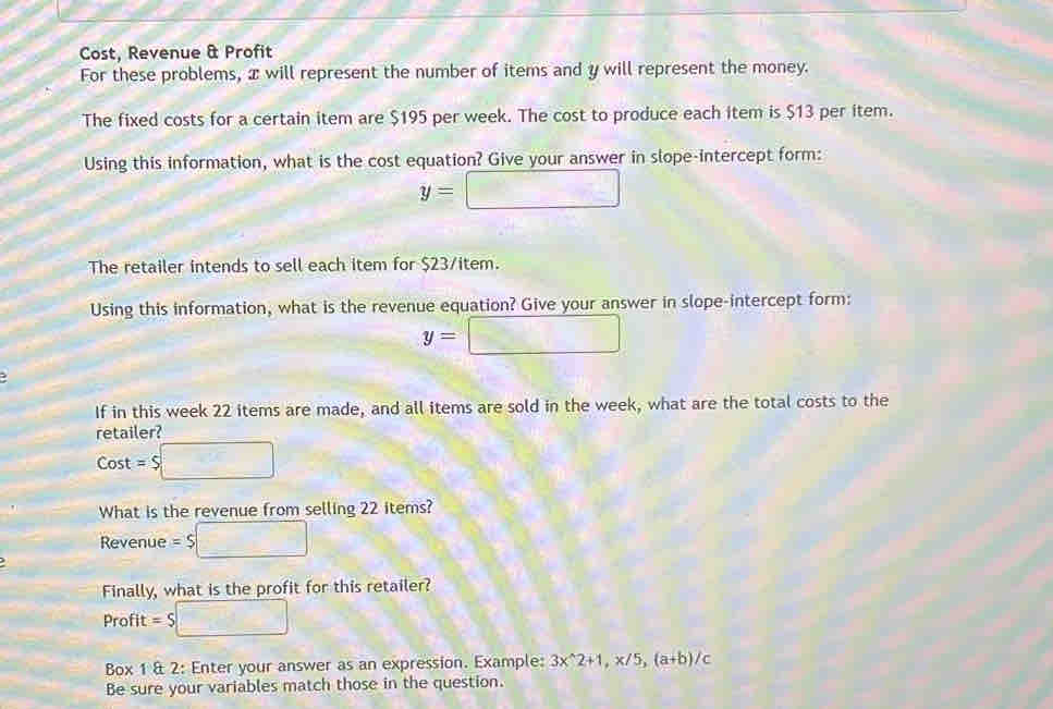 Cost, Revenue & Profit 
For these problems, æ will represent the number of items and y will represent the money. 
The fixed costs for a certain item are $195 per week. The cost to produce each item is $13 per item. 
Using this information, what is the cost equation? Give your answer in slope-intercept form:
y=□
The retailer intends to sell each item for $23 /item. 
Using this information, what is the revenue equation? Give your answer in slope-intercept form:
y=□
If in this week 22 items are made, and all items are sold in the week, what are the total costs to the 
retailer?
Cost = $ □
What is the revenue from selling 22 items? 
Revenue =$□
Finally, what is the profit for this retailer? 
Profit = $□
Box 1 & 2: Enter your answer as an expression. Example: 3x^(wedge)2+1, x/5, (a+b)/c
Be sure your variables match those in the question.