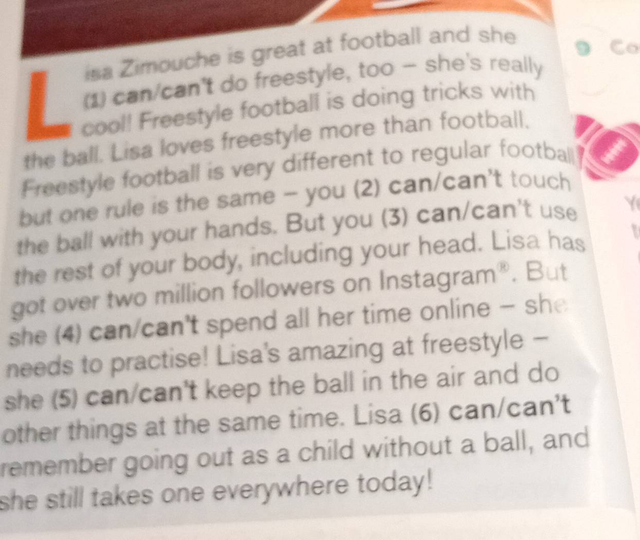 isa Zimouche is great at football and she 
Co 
(1) can/can't do freestyle, too — she's really 
cool! Freestyle football is doing tricks with 
the ball. Lisa loves freestyle more than football. 
Freestyle football is very different to regular football 
but one rule is the same - you (2) can/can't touch 
the ball with your hands. But you (3) can/can't use Y 
the rest of your body, including your head. Lisa has 
got over two million followers on Instagram®. But 
she (4) can/can't spend all her time online - she 
needs to practise! Lisa's amazing at freestyle - 
she (5) can/can't keep the ball in the air and do 
other things at the same time. Lisa (6) can/can't 
remember going out as a child without a ball, and 
she still takes one everywhere today!