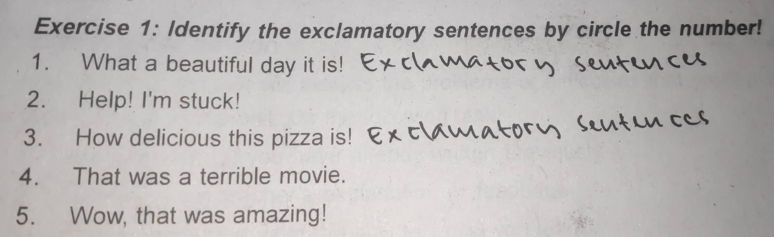 Identify the exclamatory sentences by circle the number! 
1. What a beautiful day it is! 
2. Help! I'm stuck! 
3. How delicious this pizza is! 
4. That was a terrible movie. 
5. Wow, that was amazing!