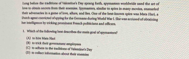 Long before the traditions of Valentine's Day sprang forth, spymasters worldwide used the art of
love to obtain secrets from their enemies. Spymasters, similar to spies in many movies, ensnarled
their adversaries in a game of love, allure, and lies. One of the best-known spies was Mata Hari, a
Dutch agent convicted of spying for the Germans during World War I. She was accused of obtaining
her intelligence by tricking prominent French politicians and officers.
1. Which of the following best describes the main goal of spymasters?
(A) to hire Mata Hari
(B) to trick their government employees
(C) to adhere to the traditions of Valentine's Day
(D) to collect information about their enemies