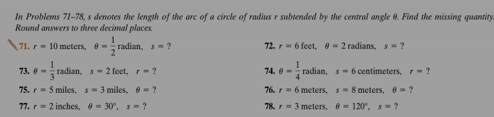 In Problems 71-78, s denotes the length of the arc of a circle of radius r subtended by the central angle θ. Find the missing quantity 
Round answers to three decimal places. 
71. r=10 meters, θ = 1/2 radian, s= ? 72. r=6 f_c eet, θ =2 radians, s= ? 
73. θ = 1/3  radian, s=2feet, r= ? 74. θ = 1/4 radian, s=6 centimeters, r= ? 
75. r=5 miles, s=3 miles. θ = ? 76. r=6 m éters, s=8 m eters, θ = ? 
77. r=2 inches, θ =30°, s= ? 78. r=3 meters, θ =120°, s= ?