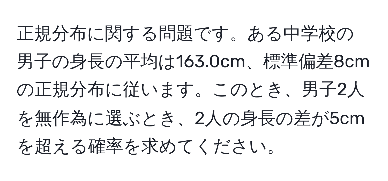 正規分布に関する問題です。ある中学校の男子の身長の平均は163.0cm、標準偏差8cmの正規分布に従います。このとき、男子2人を無作為に選ぶとき、2人の身長の差が5cmを超える確率を求めてください。