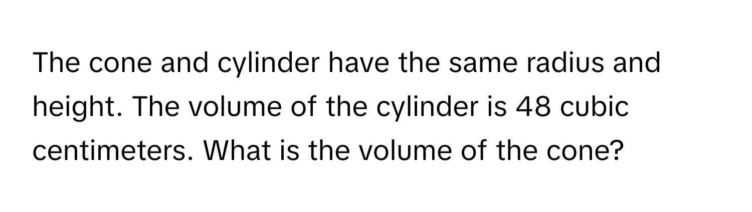 The cone and cylinder have the same radius and height. The volume of the cylinder is 48 cubic centimeters. What is the volume of the cone?