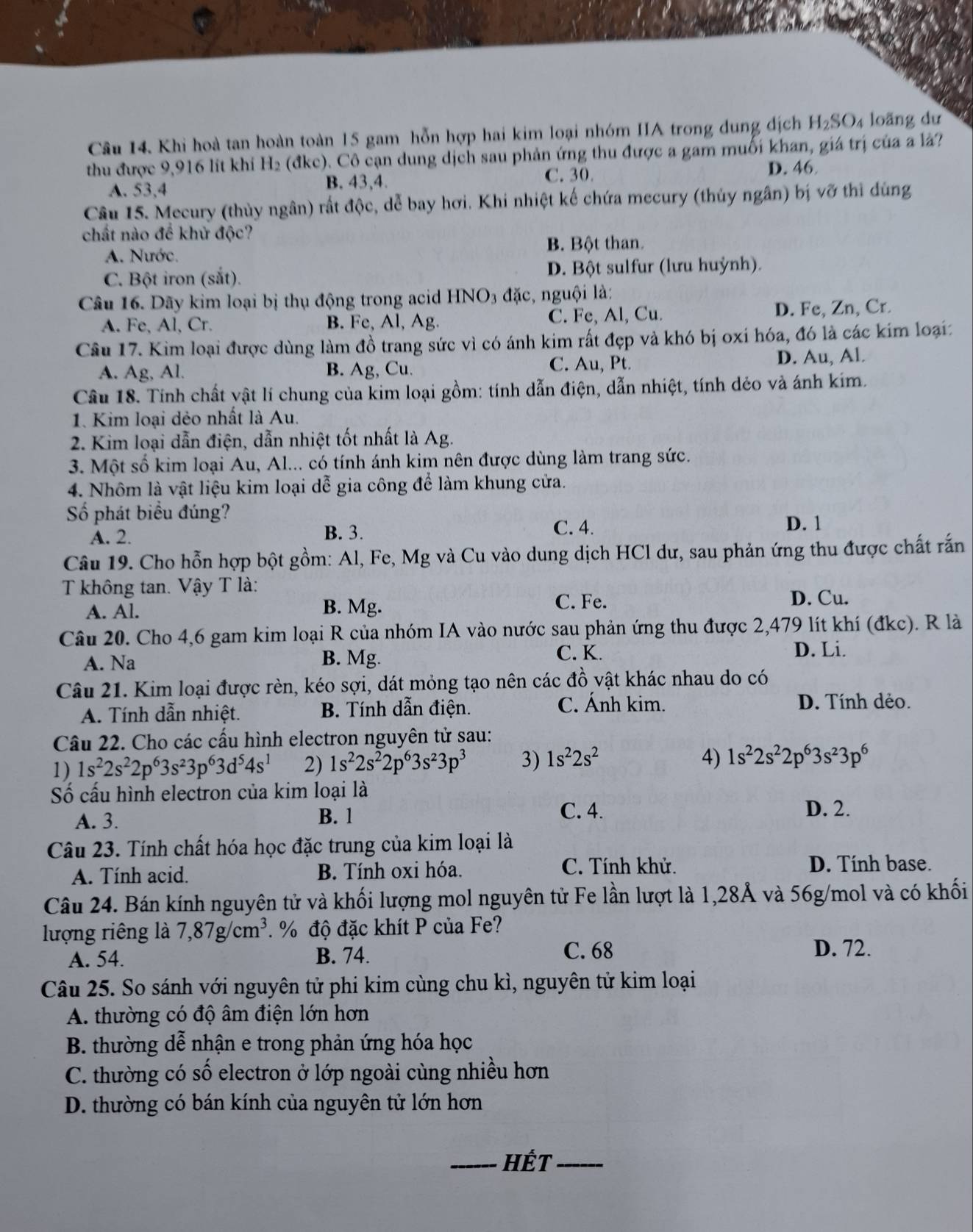 Khi hoà tan hoàn toàn 15 gam hỗn hợp hai kim loại nhóm IIA trong dung địch H_2SO 4 loãng dư
thu được 9,916 lit khi H₂ (đkc). Cô cạn dung dịch sau phản ứng thu được a gam muối khan, giá trị của a là?
D. 46
A. 53,4
B. 43,4. C. 30
Câu 15. Mecury (thủy ngân) rất độc, dễ bay hơi. Khi nhiệt kế chứa mecury (thủy ngân) bị vỡ thì dùng
chất nào để khử độc?
A. Nước. B. Bột than.
C. Bột iron (sắt). D. Bột sulfur (lưu huỳnh).
Câu 16. Dãy kim loại bị thụ động trong acid HNO3 đặc, nguội là:
A. Fe, Al, Cr. B. Fe, Al, Ag. C. Fe, Al, Cu. D. Fe, Zn, Cr.
Câu 17. Kim loại được dùng làm đồ trang sức vì có ánh kim rất đẹp và khó bị oxi hóa, đó là các kim loại:
A. Ag, Al. B. Ag, Cu. C. Au, Pt. D. Au, Al.
Câu 18. Tính chất vật lí chung của kim loại gồm: tính dẫn điện, dẫn nhiệt, tính dẻo và ánh kim.
1. Kim loại dẻo nhất là Au.
2. Kim loại dẫn điện, dẫn nhiệt tốt nhất là Ag.
3. Một số kim loại Au, Al... có tính ánh kim nên được dùng làm trang sức.
4. Nhôm là vật liệu kim loại dễ gia công để làm khung cửa.
Số phát biểu đúng?
A. 2.
B. 3. C. 4.
D. 1
Câu 19. Cho hỗn hợp bột gồm: Al, Fe, Mg và Cu vào dung dịch HCl dư, sau phản ứng thu được chất rắn
T không tan. Vậy T là:
A. Al. B. Mg.
C. Fe. D. Cu.
Câu 20. Cho 4,6 gam kim loại R của nhóm IA vào nước sau phản ứng thu được 2,479 lít khí (đkc). R là
A. Na B. Mg.
C. K. D. Li.
Câu 21. Kim loại được rèn, kéo sợi, dát mỏng tạo nên các đồ vật khác nhau do có
A. Tính dẫn nhiệt. B. Tính dẫn điện. C. Ánh kim.
D. Tính dẻo.
Câu 22. Cho các cấu hình electron nguyên tử sau:
1) 1s^22s^22p^63s^23p^63d^54s^1 2) 1s^22s^22p^63s^23p^3 3) 1s^22s^2
4) 1s^22s^22p^63s^23p^6
Số cấu hình electron của kim loại là
A. 3. B. 1
C. 4. D. 2.
Câu 23. Tính chất hóa học đặc trung của kim loại là
A. Tính acid. B. Tính oxi hóa.
C. Tính khử. D. Tính base.
Câu 24. Bán kính nguyên tử và khối lượng mol nguyên tử Fe lần lượt là 1,28Ả và 56g/mol và có khối
lượng riêng là 7,87g/cm^3. % độ đặc khít P của Fe?
A. 54. B. 74. C. 68 D. 72.
Câu 25. So sánh với nguyên tử phi kim cùng chu kì, nguyên tử kim loại
A. thường có độ âm điện lớn hơn
B. thường dễ nhận e trong phản ứng hóa học
C. thường có số electron ở lớp ngoài cùng nhiều hơn
D. thường có bán kính của nguyên tử lớn hơn
_Hết_