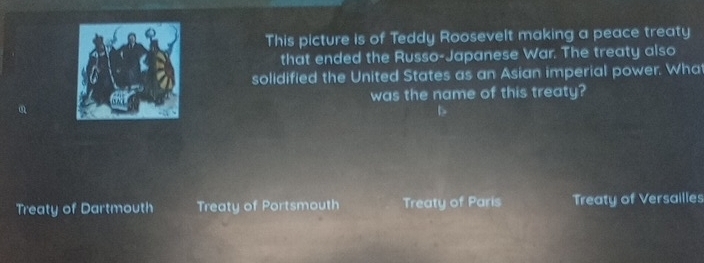 This picture is of Teddy Roosevelt making a peace treaty
that ended the Russo-Japanese War. The treaty also
solidified the United States as an Asian imperial power. What
was the name of this treaty?
Treaty of Dartmouth Treaty of Portsmouth Treaty of Paris Treaty of Versailles