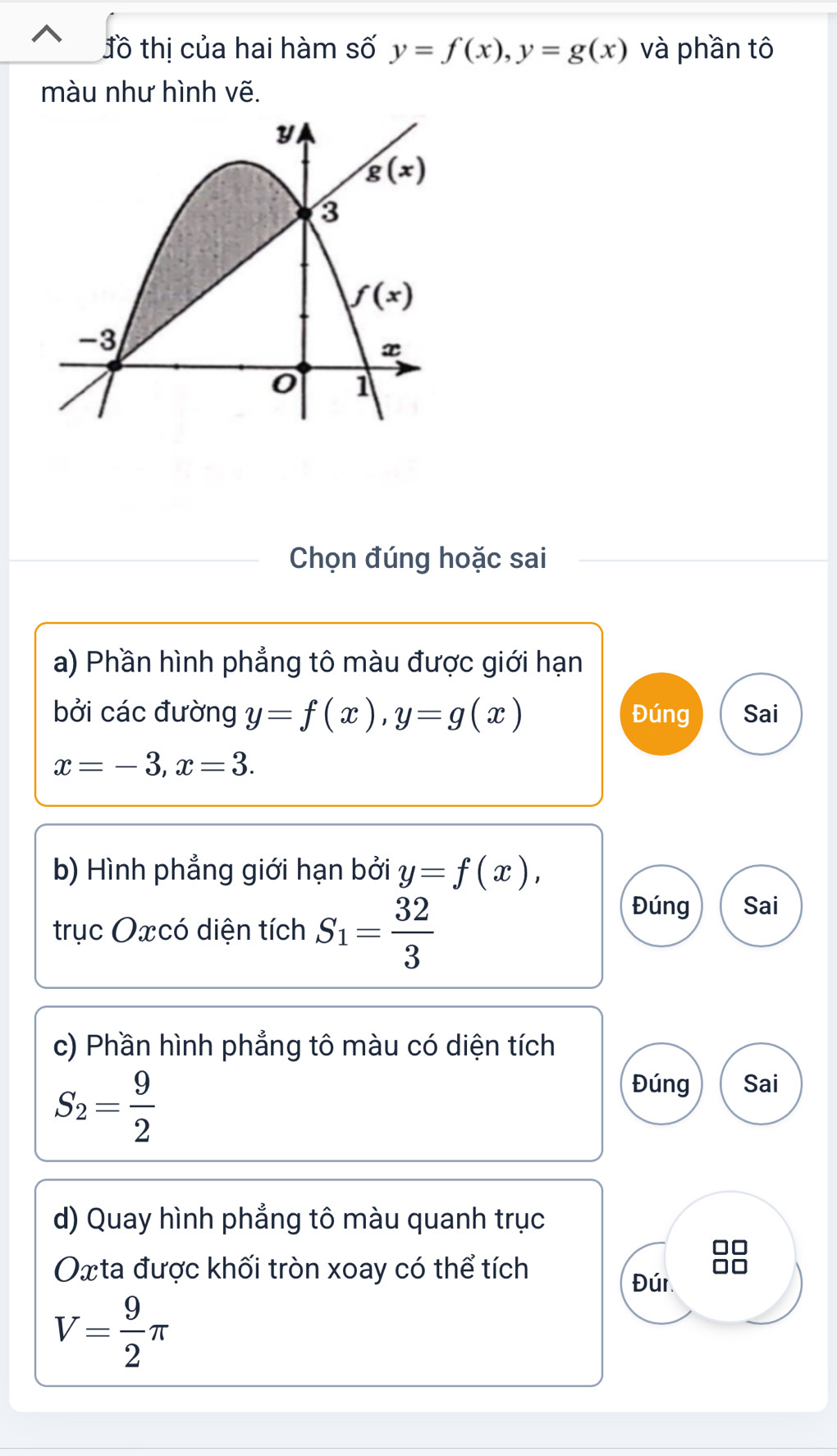 đồ thị của hai hàm số y=f(x),y=g(x) và phần tô
màu như hình vẽ.
Chọn đúng hoặc sai
a) Phần hình phẳng tô màu được giới hạn
bởi các đường y=f(x),y=g(x) Đúng Sai
x=-3,x=3.
b) Hình phẳng giới hạn bởi y=f(x),
trục Oxcó diện tích S_1= 32/3 
Đúng Sai
c) Phần hình phẳng tô màu có diện tích
S_2= 9/2 
Đúng Sai
d) Quay hình phẳng tô màu quanh trục
Oxta được khối tròn xoay có thể tích
Đún
V= 9/2 π