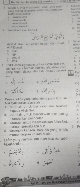 Berilah tanda silang (X) huruf a, b, c , atau d  đ i  a a p
1. Surah Al-A'lā merupakan salah satu surah 6 Dalam
ketika menunaikan ... yang sering dibacakan oleh Rasufullah saw. kehidu hamba. salat sunah terfalu
b. salat wajib b. be a. me
d. salat rawatib c. salat Jumat
ke
2. Perhatikan ayat berikut! c. gi
be
d. h
d
Ayat di atas merupakan bagian dari Surah 7. Salial dalar
Al-A'lā ayat ....
untul
a. dua
b. tiga perin
c. empat
a.
d. lima
3. Pak Hasan ingin menyucikan asma Allah Swt. C. b. t
dengan cara berzikir. Berikut lafaz-lafaz zikir d.
yang dapat dibaca oleh Pak Hasan, kecuali 8. Per
(1)
a. C. (2)
b. d.
(3)
(4)
4. Pesan pokok yang terkandung pada Q.S. Al-
A'lā ayat pertama adalah .... Pe
a. perintah untuk bertasbih dan berzikir Al
kepada Allah Swt. a.
b. perintah untuk berdakwah dan saling b.
memberikan peringatan C.
c. larangan untuk menyekutukan Allah Swt. d.
dengan sesuatu apa pun
d. larangan kepada manusia yang terlalu 9. P
mementingkan urusan dunia
. Lafaz yang memiliki arti lebih baik dan lebih
kekal adalah ....
L
m
a.
C.
a
b
C.
b.
d.
1    1 
  
AH. V. + PAI dan Dudi Pekerti Kelas 6 50