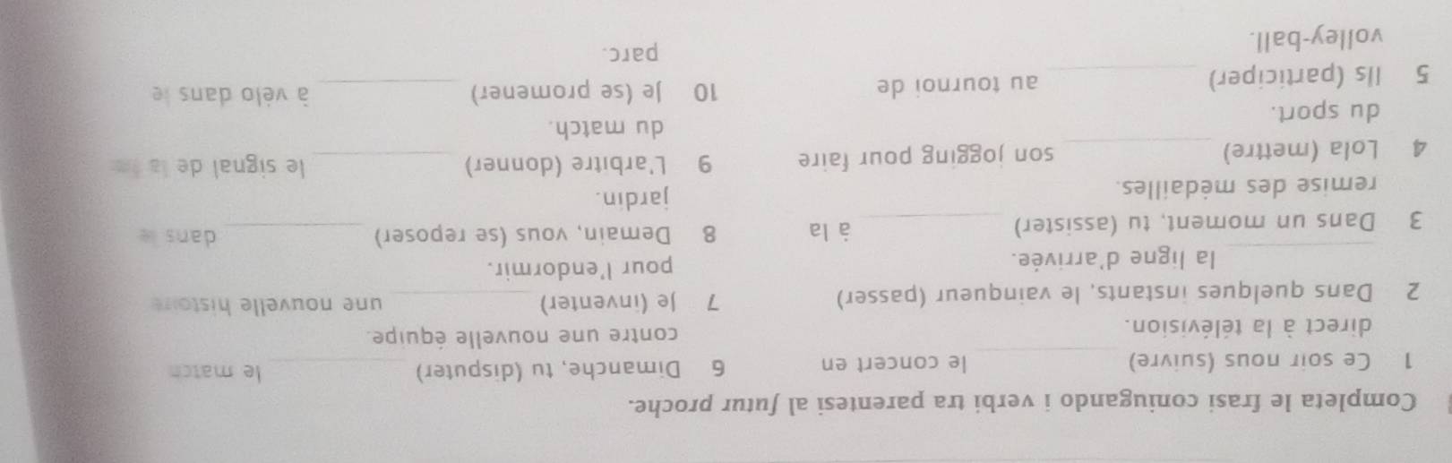 Completa le frasi coniugando i verbi tra parentesi al futur proche. 
_ 
1 Ce soir nous (suivre) le concert en 6 Dimanche, tu (disputer) _le match 
direct à la télévision. contre une nouvelle équipe. 
2 Dans quelques instants, le vainqueur (passer) 7 Je (inventer) _une nouvelle histoir 
_la ligne d'arrivée. pour l'endormir. 
3 Dans un moment, tu (assister) _à la 8 Demain, vous (se reposer) _dans le 
remise des médailles. jardin. 
4 Lola (mettre) _son jogging pour faire 9 L'arbitre (donner) _le signal de la f 
du match. 
du sport. 
5 Ils (participer) _au tournoi de 
10 Je (se promener) _à vélo dans le 
volley-ball. parc.