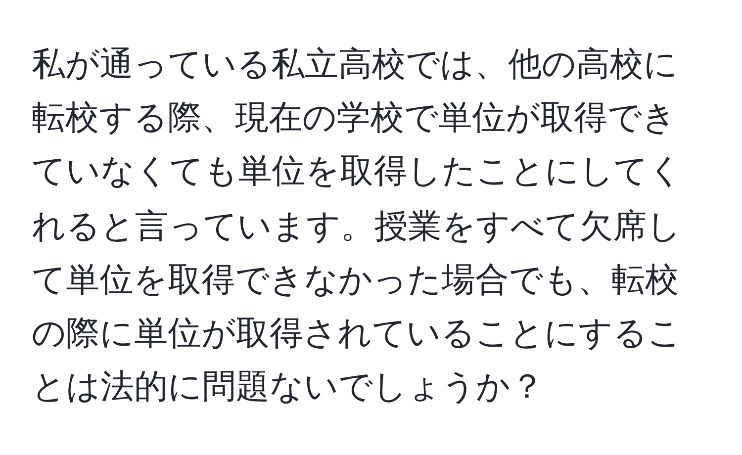 私が通っている私立高校では、他の高校に転校する際、現在の学校で単位が取得できていなくても単位を取得したことにしてくれると言っています。授業をすべて欠席して単位を取得できなかった場合でも、転校の際に単位が取得されていることにすることは法的に問題ないでしょうか？