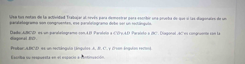 Usa tus notas de la actividad Trabajar al revés para demostrar para escribir una prueba de que si las diagonales de un 
paralelogramo son congruentes, ese paralelogramo debe ser un rectángulo. 
Dado: ABCD es un paralelogramo conAB Paralelo a CDγAD Paralelo a BC. Diagonal ACes congruente con la 
diagonal BD. 
Probar: ABCD es un rectángulo (ángulos A, B, C, y Dson ángulos rectos). 
Escriba su respuesta en el espacio a continuación.