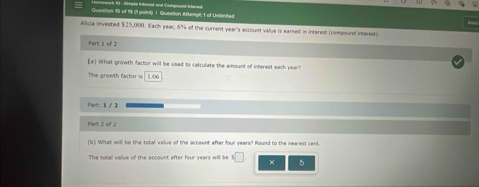 Homework 10 - Simple Interest and Compound Interest 
Question 15 of 15 (1 point) | Question Attempt: 1 of Unlimited Alce! 
Alicia invested $25,000. Each year, 6% of the current year 's account value is earned in interest (compound interest). 
Part 1 of 2 
(a) What growth factor will be used to calculate the amount of interest each year? 
The growth factor is 1.06
Part: 1 / 2 
Part 2 of 2 
(b) What will be the total value of the account after four years? Round to the nearest cent. 
The total value of the account after four years will be s□. × 6