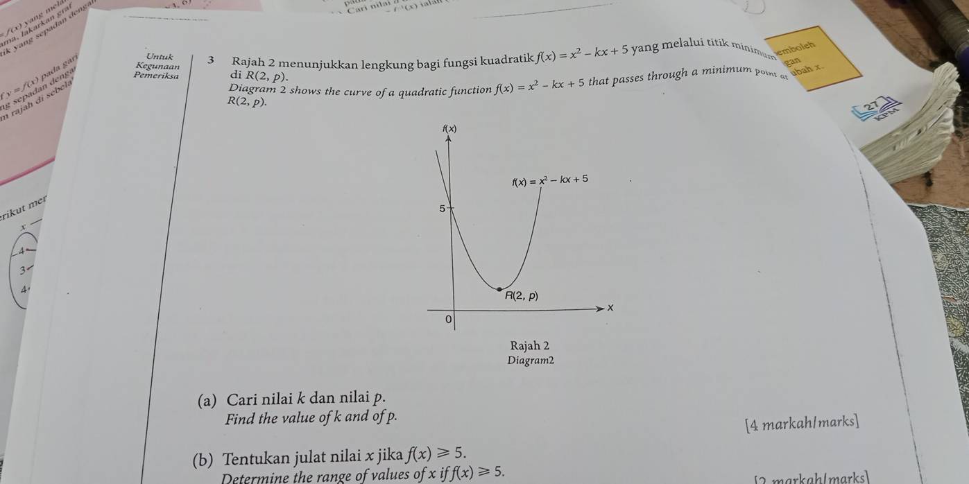 f(x) y an g  m l 
k yang sepadan deng
Carí nila u(x)
y=f(x) pada gar Untuk 3 Rajah 2 menunjukkan lengkung bagi fungsi kuadratik f(x)=x^2-kx+5 yang melalui titik minimum 
emboleh
gan
Diagram 2 shows the curve of a quadratic function
n rajaḥ di sebela n denga
Kegunaan f(x)=x^2-kx+5 that passes through a minimum point or abah x
Pemeriksa di R(2,p).
R(2,p).
rikut meɪ
x
3
4.
Rajah 2
Diagram2
(a) Cari nilai k dan nilai p.
Find the value of k and of p.
[4 markah/marks]
(b) Tentukan julat nilai x jika f(x)≥slant 5.
Determine the range of values of x if ff(x)≥slant 5.
[2markah(marks]