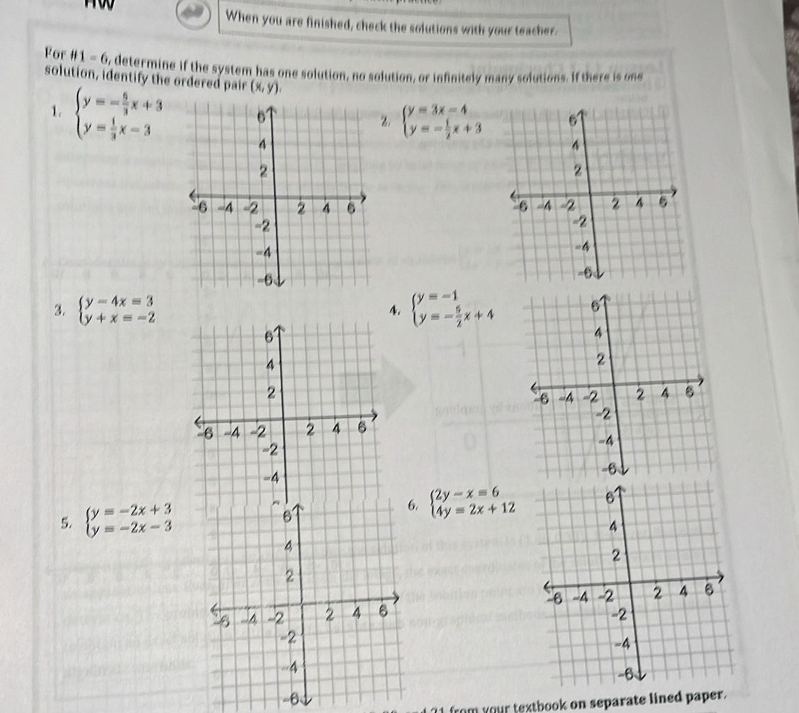 When you are finished, check the solutions with your teacher. 
For H1=6 o, determine if the system has one solution, no solution, or infinitely many solutions. If there is one 
solution, identify the ordered pair (x,y). 
1. beginarrayl y=- 5/3 x+3 y= 1/3 x-3endarray.
beginarrayl y=3x-4 y=- 1/2 x+3endarray.

3. beginarrayl y-4x=3 y+x=-2endarray. beginarrayl y=-1 y=- 5/2 x+4endarray.
4. 
5. beginarrayl y=-2x+3 y=-2x-3endarray.
beginarrayl 2y-x=6 4y=2x+12endarray.

?1 from your textbook on separate lined paper.