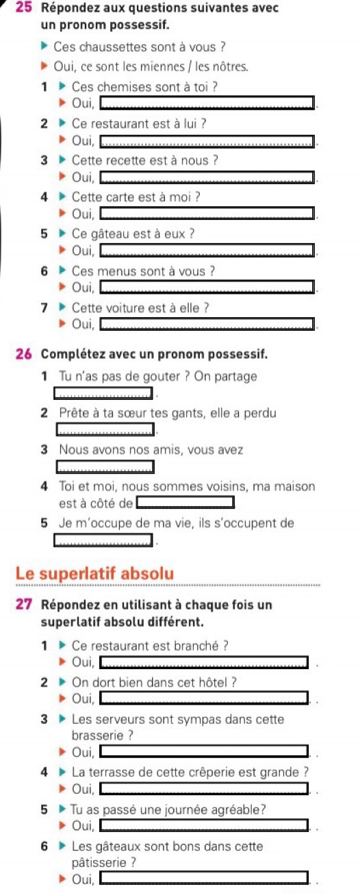 Répondez aux questions suivantes avec
un pronom possessif.
Ces chaussettes sont à vous ?
Oui, ce sont les miennes / les nôtres.
1 Ces chemises sont à toi ?
Oui,
2 Ce restaurant est à lui ?
Oui,
3 Cette recette est à nous ?
Oui,
4 Cette carte est à moi ?
Oui,
5 Ce gâteau est à eux ?
Oui,
6 Ces menus sont à vous ?
Oui,
7 Cette voiture est à elle ?
Oui,
26 Complétez avec un pronom possessif.
1 Tu n'as pas de gouter ? On partage
2 Prête à ta sœur tes gants, elle a perdu
3 Nous avons nos amis, vous avez
4 Toi et moi, nous sommes voisins, ma maison
est à côté de
5 Je m’occupe de ma vie, ils s’occupent de
Le superlatif absolu
27 Répondez en utilisant à chaque fois un
superlatif absolu différent.
1 Ce restaurant est branché ?
Oui,
2 On dort bien dans cet hôtel ?
Oui,
3 Les serveurs sont sympas dans cette
brasserie ?
Oui,
4 La terrasse de cette crêperie est grande ?
Oui,
5 Tu as passé une journée agréable?
Oui,
6 Les gâteaux sont bons dans cette
pâtisserie ?
Oui,