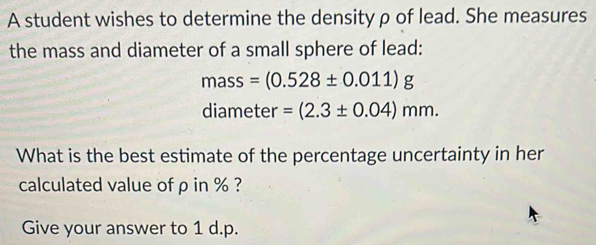 A student wishes to determine the density ρ of lead. She measures 
the mass and diameter of a small sphere of lead:
mass=(0.528± 0.011)g
diameter =(2.3± 0.04)mm. 
What is the best estimate of the percentage uncertainty in her 
calculated value of ρ in % ? 
Give your answer to 1 d.p.