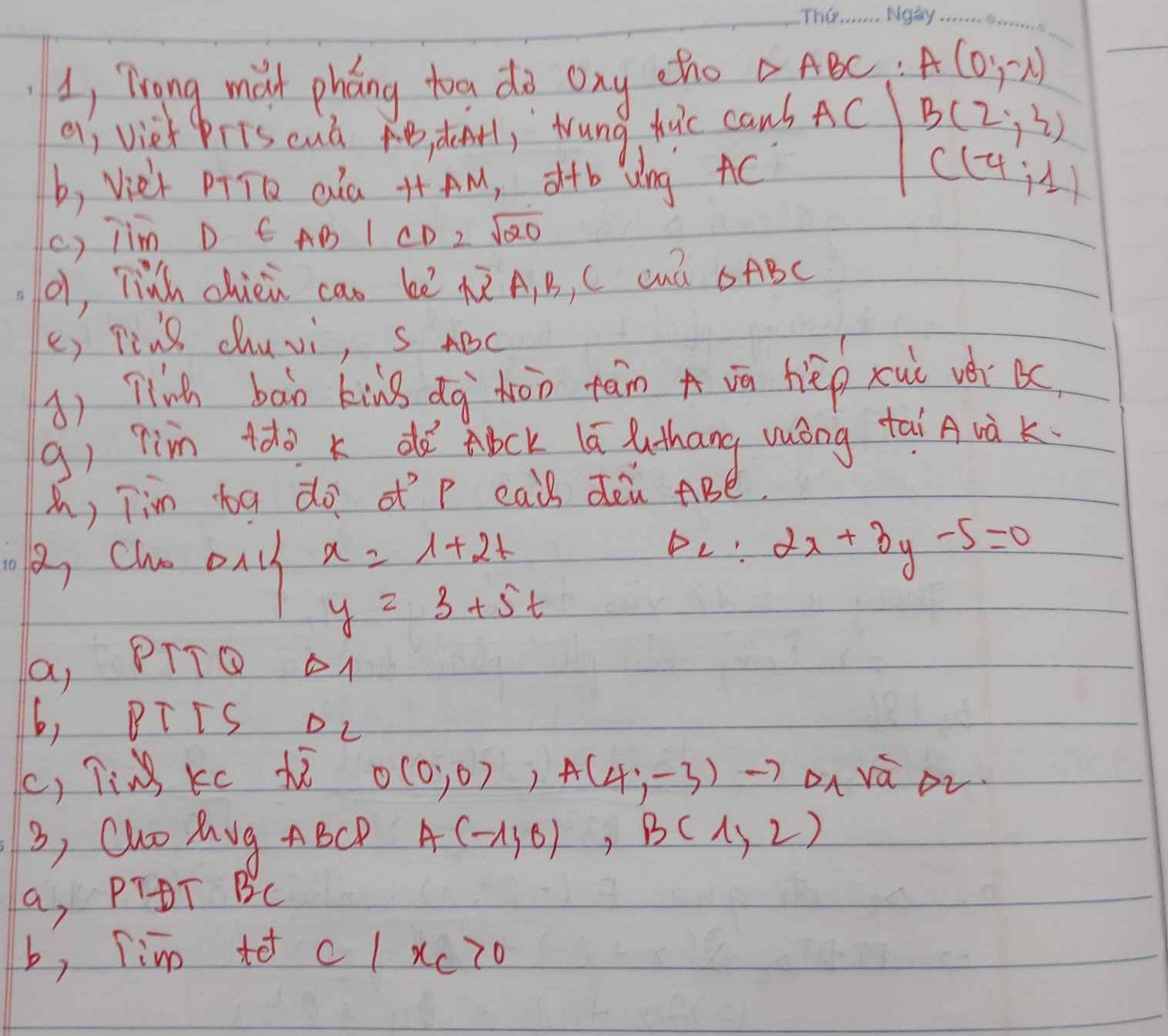 1, Trong mat pháng toa do ony etho △ ABC A(0,-x)
aj viet pris euà B def1,`Wung huic canb AC B(2,3)
b, Vie't pTTD cla ++ AM, d+b Wng AC C(-4;1)
c) jim D t AB|CD=sqrt(20)
(1, linh chiei cao bē 5 A, B, C cua △ ABC
() Ting chuvi, s ABC
() Tligh bān kig dg`hón tain A vā hēp xui vér 
g) 7in tdo k dǎ Abck lú luthang wóng tai A và K.
h, Tim bg do ofp eail deù ABé.
A, chn ony x=1+2t
p_C:2x+3y-5=0
y=3+5t
a, PTTO oA
6, BTTS DL
c, TiM Kc Xi 0(0,0),A(4,-3)to Dn vá ov
3, Cho Mug ABCD A(-1,0), B(1,2)
a, PTDT BC
b, Tim to c/ xc70