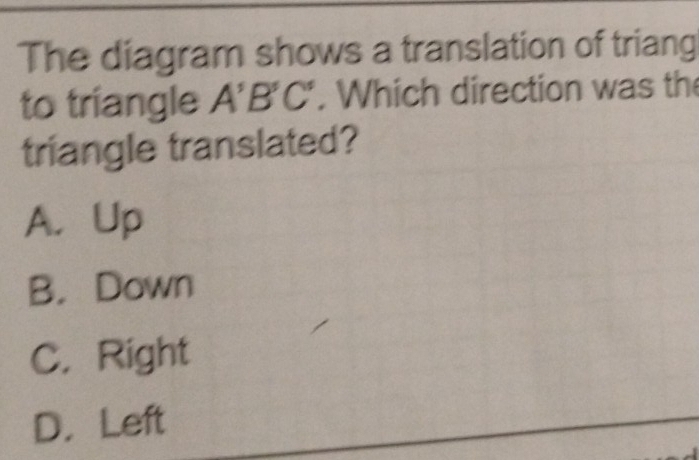 The diagram shows a translation of triang
to triangle A'B'C'. Which direction was the
triangle translated?
A. Up
B. Down
C. Right
D. Left