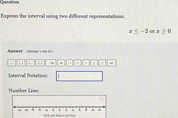 Question 
Express the interval using two different representations.
x≤ -2 or x≥ 0
Answer Attempt 1 out of 2
+1 [, ) (, ] (, ) ∞ ∞ u ≥ or 
Interval Notation: 
Number Line: 
Click and drag to plot line.