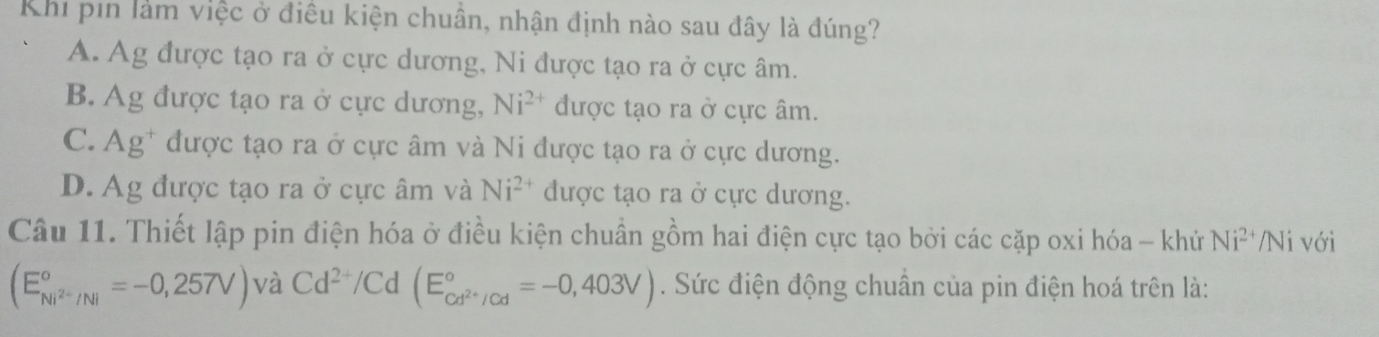 Khi pin làm việc ở điều kiện chuân, nhận định nào sau đây là đúng?
A. Ag được tạo ra ở cực dương, Ni được tạo ra ở cực âm.
B. Ag được tạo ra ở cực dương, Ni^(2+) được tạo ra ở cực âm.
C.Ag* được tạo ra ở cực âm và Ni được tạo ra ở cực dương.
D. Ag được tạo ra ở cực âm và Ni^(2+) được tạo ra ở cực dương.
Câu 11. Thiết lập pin điện hóa ở điều kiện chuẩn gồm hai điện cực tạo bởi các cặp oxi hóa - khử Ni^(2+) /Ni với
(E_Ni^(2+)/Ni^circ =-0,257V) và Cd^(2+)/Cd(E_cd^(2+)/Cd^circ =-0,403V). Sức điện động chuân của pin điện hoá trên là: