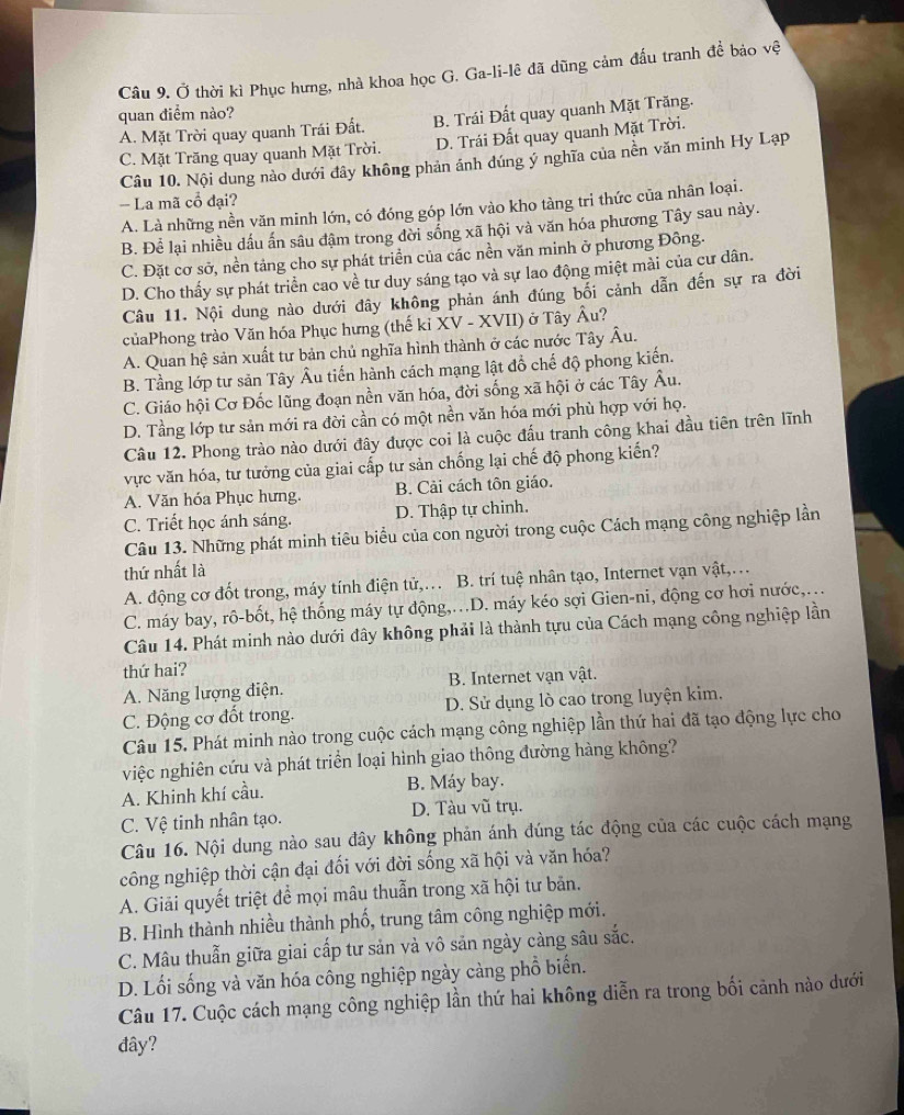 Ở thời kì Phục hưng, nhà khoa học G. Ga-li-lê đã dũng cảm đấu tranh để bảo vệ
quan điểm nào?
A. Mặt Trời quay quanh Trái Đất. B. Trái Đất quay quanh Mặt Trăng.
C. Mặt Trăng quay quanh Mặt Trời. D. Trái Đất quay quanh Mặt Trời.
Câu 10. Nội dung nào dưới đây không phản ánh dúng ý nghĩa của nền văn minh Hy Lạp
-- La mã cổ đại?
A. Là những nền văn minh lớn, có đóng góp lớn vào kho tàng tri thức của nhân loại.
B. Để lại nhiều dầu ấn sâu đậm trong đời sống xã hội và văn hóa phương Tây sau này.
C. Đặt cơ sở, nền tảng cho sự phát triển của các nền văn minh ở phương Đông.
D. Cho thấy sự phát triển cao về tư duy sáng tạo và sự lao động miệt mài của cư dân.
Câu 11. Nội dung nào dưới đây không phản ánh đúng bối cảnh dẫn đến sự ra đời
củaPhong trào Văn hóa Phục hưng (thế kỉ XV - XVII) ở Tây Âu?
A. Quan hệ sản xuất tư bản chủ nghĩa hình thành ở các nước Tây Âu.
B. Tầng lớp tư sản Tây Âu tiến hành cách mạng lật đồ chế độ phong kiến.
C. Giáo hội Cơ Đốc lũng đoạn nền văn hóa, đời sống xã hội ở các Tây Âu.
D. Tầng lớp tư sản mới ra đời cần có một nền văn hóa mới phù hợp với họ.
Câu 12. Phong trào nào dưới đây được coi là cuộc đấu tranh công khai đầu tiên trên lĩnh
vực văn hóa, tư tưởng của giai cấp tư sản chống lại chế độ phong kiến?
A. Văn hóa Phục hưng. B. Cải cách tôn giáo.
C. Triết học ánh sáng. D. Thập tự chinh.
Câu 13. Những phát minh tiêu biểu của con người trong cuộc Cách mạng công nghiệp lần
thứ nhất là
A. động cơ đốt trong, máy tính điện tử,.. B. trí tuệ nhân tạo, Internet vạn vật,…
C. máy bay, rô-bốt, hệ thống máy tự động,.D. máy kéo sợi Gien-ni, động cơ hơi nước,...
Câu 14. Phát minh nào dưới đây không phải là thành tựu của Cách mạng công nghiệp lần
thứ hai?
A. Năng lượng điện. B. Internet vạn vật.
C. Động cơ đốt trong. D. Sử dụng lò cao trong luyện kim.
Câu 15. Phát minh nào trong cuộc cách mạng công nghiệp lần thứ hai đã tạo động lực cho
việc nghiên cứu và phát triển loại hình giao thông đường hàng không?
A. Khinh khí cầu. B. Máy bay.
C. Vệ tinh nhân tạo. D. Tàu vũ trụ.
Câu 16. Nội dung nào sau đây không phản ánh đúng tác động của các cuộc cách mạng
công nghiệp thời cận đại đối với đời sống xã hội và văn hóa?
A. Giải quyết triệt để mọi mâu thuẫn trong xã hội tư bản.
B. Hình thành nhiều thành phố, trung tâm công nghiệp mới.
C. Mâu thuẫn giữa giai cấp tư sản và vô sản ngày càng sâu sắc.
D. Lối sống và văn hóa công nghiệp ngày càng phồ biển.
Câu 17. Cuộc cách mạng công nghiệp lần thứ hai không diễn ra trong bối cảnh nào dưới
đây?