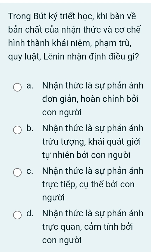 Trong Bút ký triết học, khi bàn về
bản chất của nhận thức và cơ chế
hình thành khái niệm, phạm trù,
quy luật, Lênin nhận định điều gì?
a. Nhận thức là sự phản ánh
đơn giản, hoàn chỉnh bởi
con người
b. Nhận thức là sự phản ánh
trừu tượng, khái quát giới
tự nhiên bởi con người
c. Nhận thức là sự phản ánh
trực tiếp, cụ thể bởi con
người
d. Nhận thức là sự phản ánh
trực quan, cảm tính bởi
con người