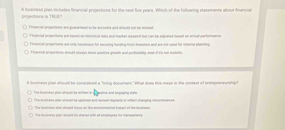 A business plan includes financial projections for the next five years. Which of the following statements about financial
projections is TRUE?
Financial projections are guaranteed to be accurate and should not be revised.
Financial projections are based on historical data and market research but can be adjusted based on actual performance.
Financial projections are only necessary for securing funding from investors and are not used for internal planning.
Financial projections should always show positive growth and profitability, even if it's not realistic.
A business plan should be considered a "living document." What does this mean in the context of entrepreneurship?
The business plan should be written in a seative and engaging style.
The business plan should be updated and revised regularly to reflect changing circurnstances.
The business plan should focus on the environmental impact of the business.
The business plan should be shared with all employees for transparency.