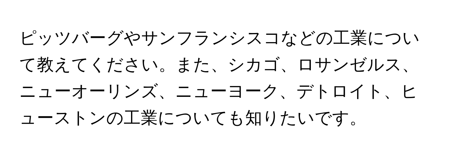 ピッツバーグやサンフランシスコなどの工業について教えてください。また、シカゴ、ロサンゼルス、ニューオーリンズ、ニューヨーク、デトロイト、ヒューストンの工業についても知りたいです。