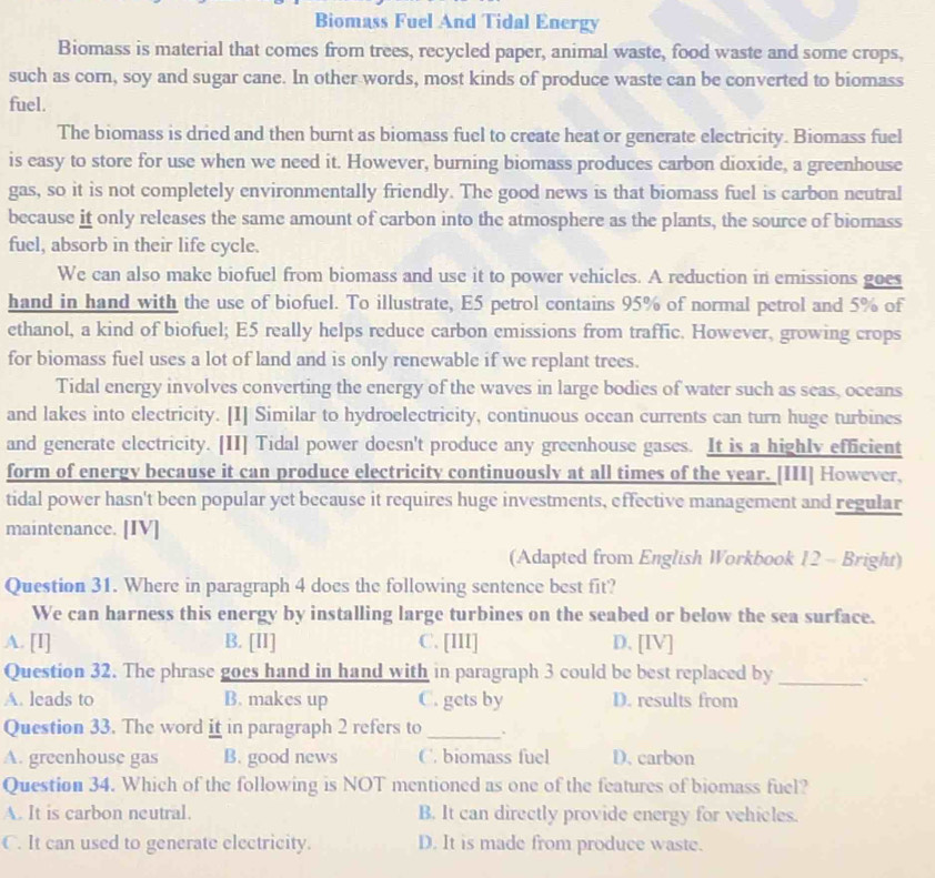 Biomass Fuel And Tidal Energy
Biomass is material that comes from trees, recycled paper, animal waste, food waste and some crops,
such as corn, soy and sugar cane. In other words, most kinds of produce waste can be converted to biomass
fuel.
The biomass is dried and then burnt as biomass fuel to create heat or generate electricity. Biomass fuel
is easy to store for use when we need it. However, burning biomass produces carbon dioxide, a greenhouse
gas, so it is not completely environmentally friendly. The good news is that biomass fuel is carbon neutral
because it only releases the same amount of carbon into the atmosphere as the plants, the source of biomass
fuel, absorb in their life cycle.
We can also make biofuel from biomass and use it to power vehicles. A reduction in emissions goes
hand in hand with the use of biofuel. To illustrate, E5 petrol contains 95% of normal petrol and 5% of
ethanol, a kind of biofuel; E5 really helps reduce carbon emissions from traffic. However, growing crops
for biomass fuel uses a lot of land and is only renewable if we replant trees.
Tidal energy involves converting the energy of the waves in large bodies of water such as seas, oceans
and lakes into electricity. [I] Similar to hydroelectricity, continuous ocean currents can turn huge turbines
and generate electricity. [II] Tidal power doesn't produce any greenhouse gases. It is a highly efficient
form of energy because it can produce electricity continuously at all times of the year. [III] However,
tidal power hasn't been popular yet because it requires huge investments, effective management and regular
maintenance. [IV]
(Adapted from English Workbook 12 - Bright)
Question 31. Where in paragraph 4 does the following sentence best fit?
We can harness this energy by installing large turbines on the seabed or below the sea surface.
A. [I] B. [II] C. [III] D. [IV]
Question 32. The phrase goes hand in hand with in paragraph 3 could be best replaced by_ 、
A. leads to B. makes up C. gets by D. results from
Question 33. The word it in paragraph 2 refers to _.
A. greenhouse gas B. good news C. biomass fuel D. carbon
Question 34. Which of the following is NOT mentioned as one of the features of biomass fuel?
A. It is carbon neutral. B. It can directly provide energy for vehicles.
C. It can used to generate electricity. D. It is made from produce waste.