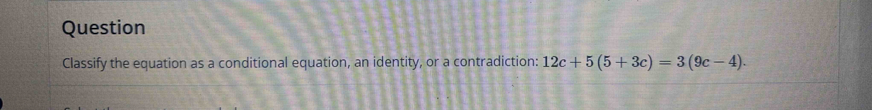 Question 
Classify the equation as a conditional equation, an identity, or a contradiction: 12c+5(5+3c)=3(9c-4).