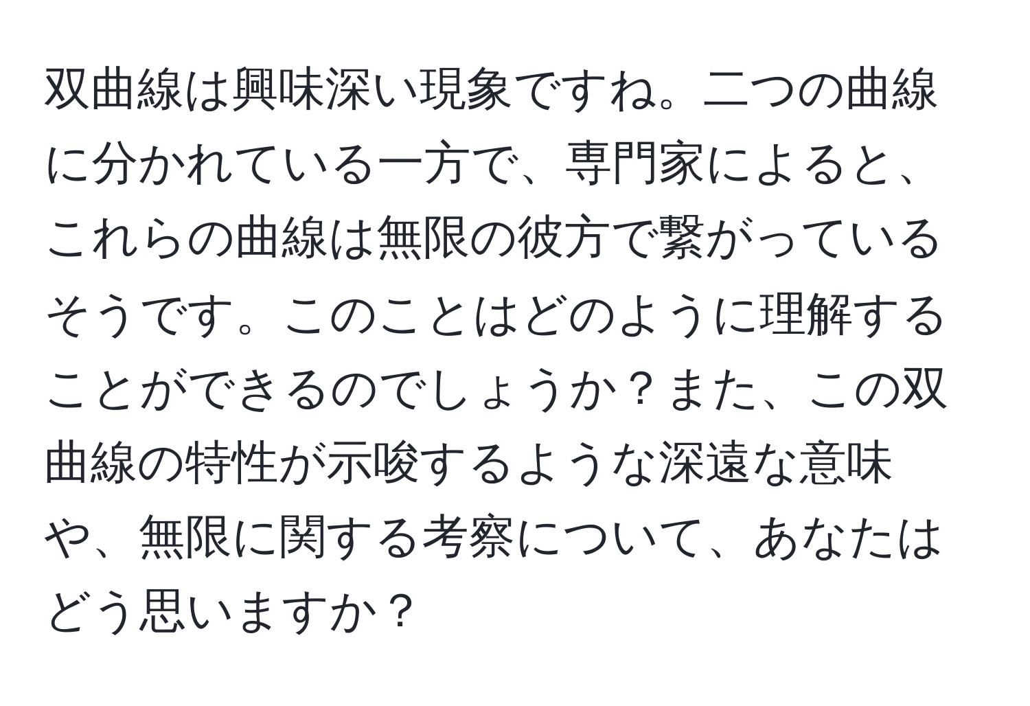 双曲線は興味深い現象ですね。二つの曲線に分かれている一方で、専門家によると、これらの曲線は無限の彼方で繋がっているそうです。このことはどのように理解することができるのでしょうか？また、この双曲線の特性が示唆するような深遠な意味や、無限に関する考察について、あなたはどう思いますか？