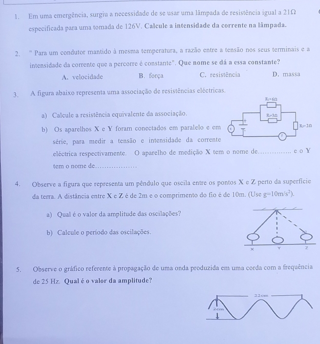 Em uma emergência, surgiu a necessidade de se usar uma lâmpada de resistência igual a 21Ω
especificada para uma tomada de 126V. Calcule a intensidade da corrente na lâmpada.
2. '' Para um condutor mantido à mesma temperatura, a razão entre a tensão nos seus terminais e a
intensidade da corrente que a percorre é constante". Que nome se dá a essa constante?
A. velocidade B. força C. resistência D. massa
3. A figura abaixo representa uma associação de resistências eléctricas.
a) Calcule a resistência equivalente da associação.
b) Os aparelhos X e Y foram conectados em paralelo e em
série, para medir a tensão e intensidade da corrente
eléctrica respectivamente. O aparelho de medição X tem o nome de._ e o Y
tem o nome de_
4. Observe a figura que representa um pêndulo que oscila entre os pontos X e Z perto da superficie
da terra. A distância entre X e Z é de 2m e o comprimento do fio é de 10m. (Use g=10m/s^2).
a) Qualéo valor da amplitude das oscilações?
b) Calcule o período das oscilações.
5. Observe o gráfico referente à propagação de uma onda produzida em uma corda com a frequência
de 25 Hz. Qual é o valor da amplitude?
22cm
2cm