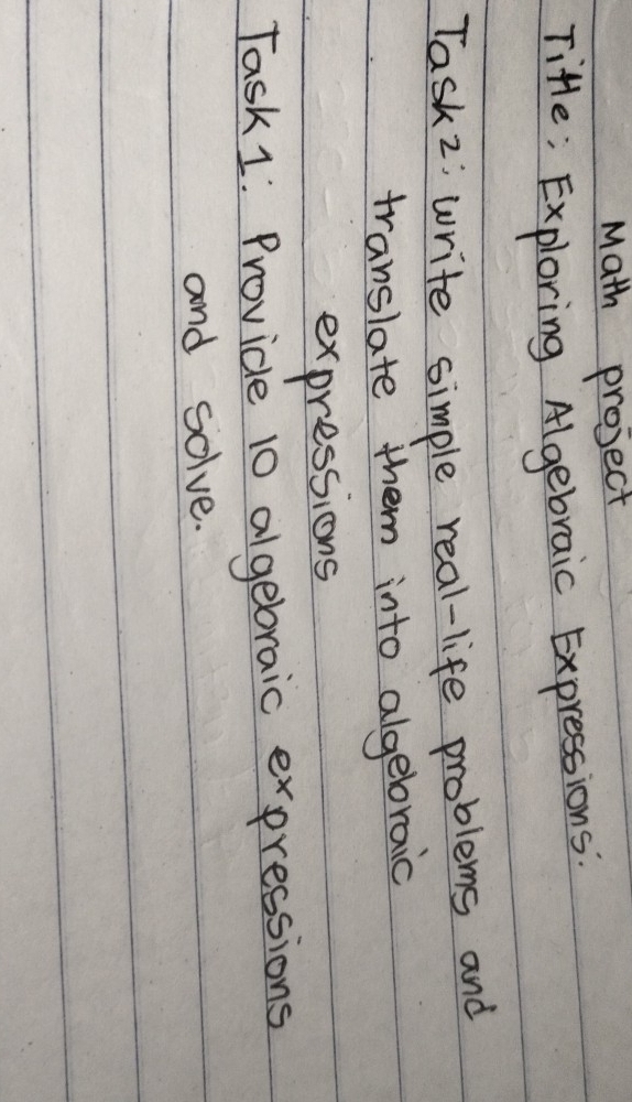 Math project 
Tifle; Exploring Algebraic Expressions: 
Task2; write simple real-life problems and 
translate them into algebraic 
expressions 
Task 1: Provide 10 algebraic expressions 
and solve.