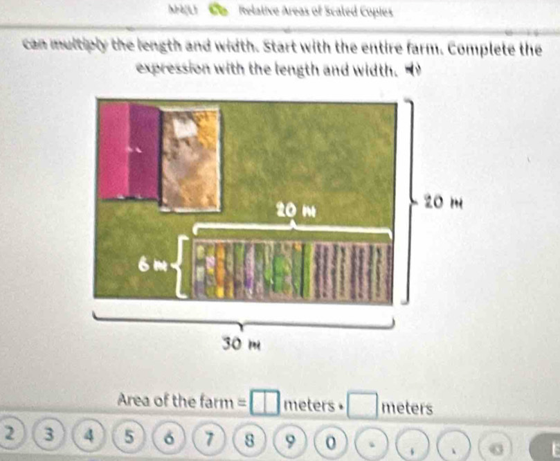 Mè[L1 Relative Areas of Scaled Copies 
can multiply the length and width. Start with the entire farm. Complete the 
expression with the length and width. 
Area of the farm = meters • meters
2 3 4 5 6 7 8 9 0 、 、